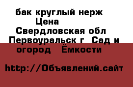 бак круглый нерж. › Цена ­ 9 500 - Свердловская обл., Первоуральск г. Сад и огород » Ёмкости   